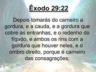 Êxodo 29:22
Depois tomarás do carneiro a
gordura, e a cauda, e a gordura que
cobre as entranhas, e o redenho do
fígado, e ambos os rins com a
gordura que houver neles, e o
ombro direito, porque é carneiro
das consagrações;
 