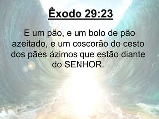 Êxodo 29:23
E um pão, e um bolo de pão
azeitado, e um coscorão do cesto
dos pães ázimos que estão diante
do SENHOR.
 