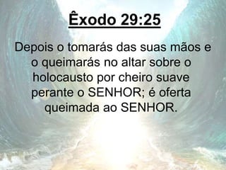 Êxodo 29:25
Depois o tomarás das suas mãos e
o queimarás no altar sobre o
holocausto por cheiro suave
perante o SENHOR; é oferta
queimada ao SENHOR.
 