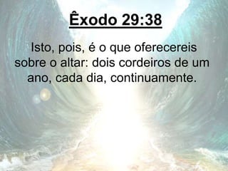 Êxodo 29:38
Isto, pois, é o que oferecereis
sobre o altar: dois cordeiros de um
ano, cada dia, continuamente.
 