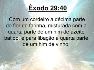 Êxodo 29:40
Com um cordeiro a décima parte
de flor de farinha, misturada com a
quarta parte de um him de azeite
batido, e para libação a quarta parte
de um him de vinho,
 