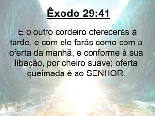Êxodo 29:41
E o outro cordeiro oferecerás à
tarde, e com ele farás como com a
oferta da manhã, e conforme à sua
libação, por cheiro suave; oferta
queimada é ao SENHOR.
 