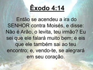 Êxodo 4:14
Então se acendeu a ira do
SENHOR contra Moisés, e disse:
Não é Arão, o levita, teu irmão? Eu
sei que ele falará muito bem; e eis
que ele também sai ao teu
encontro; e, vendo-te, se alegrará
em seu coração.
 