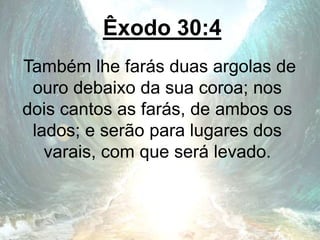 Êxodo 30:4
Também lhe farás duas argolas de
ouro debaixo da sua coroa; nos
dois cantos as farás, de ambos os
lados; e serão para lugares dos
varais, com que será levado.
 