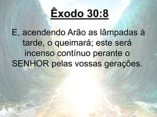 Êxodo 30:8
E, acendendo Arão as lâmpadas à
tarde, o queimará; este será
incenso contínuo perante o
SENHOR pelas vossas gerações.
 