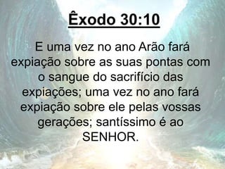 Êxodo 30:10
E uma vez no ano Arão fará
expiação sobre as suas pontas com
o sangue do sacrifício das
expiações; uma vez no ano fará
expiação sobre ele pelas vossas
gerações; santíssimo é ao
SENHOR.
 
