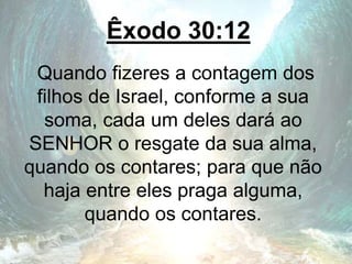 Êxodo 30:12
Quando fizeres a contagem dos
filhos de Israel, conforme a sua
soma, cada um deles dará ao
SENHOR o resgate da sua alma,
quando os contares; para que não
haja entre eles praga alguma,
quando os contares.
 