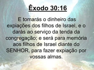 Êxodo 30:16
E tomarás o dinheiro das
expiações dos filhos de Israel, e o
darás ao serviço da tenda da
congregação; e será para memória
aos filhos de Israel diante do
SENHOR, para fazer expiação por
vossas almas.
 