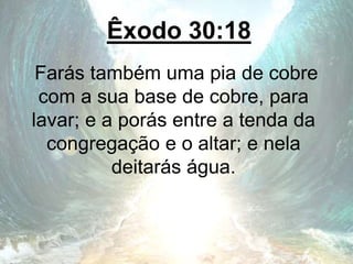 Êxodo 30:18
Farás também uma pia de cobre
com a sua base de cobre, para
lavar; e a porás entre a tenda da
congregação e o altar; e nela
deitarás água.
 