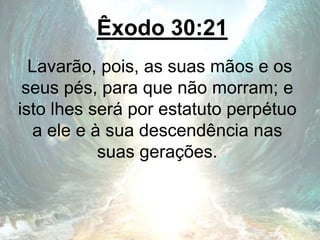 Êxodo 30:21
Lavarão, pois, as suas mãos e os
seus pés, para que não morram; e
isto lhes será por estatuto perpétuo
a ele e à sua descendência nas
suas gerações.
 