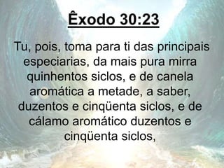 Êxodo 30:23
Tu, pois, toma para ti das principais
especiarias, da mais pura mirra
quinhentos siclos, e de canela
aromática a metade, a saber,
duzentos e cinqüenta siclos, e de
cálamo aromático duzentos e
cinqüenta siclos,
 