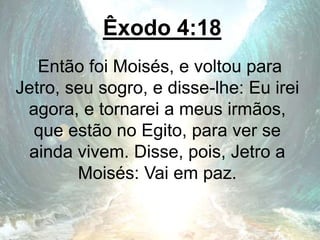 Êxodo 4:18
Então foi Moisés, e voltou para
Jetro, seu sogro, e disse-lhe: Eu irei
agora, e tornarei a meus irmãos,
que estão no Egito, para ver se
ainda vivem. Disse, pois, Jetro a
Moisés: Vai em paz.
 