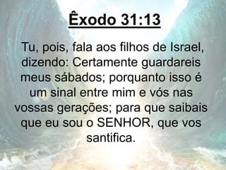 Êxodo 31:13
Tu, pois, fala aos filhos de Israel,
dizendo: Certamente guardareis
meus sábados; porquanto isso é
um sinal entre mim e vós nas
vossas gerações; para que saibais
que eu sou o SENHOR, que vos
santifica.
 