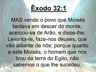 Êxodo 32:1
MAS vendo o povo que Moisés
tardava em descer do monte,
acercou-se de Arão, e disse-lhe:
Levanta-te, faze-nos deuses, que
vão adiante de nós; porque quanto
a este Moisés, o homem que nos
tirou da terra do Egito, não
sabemos o que lhe sucedeu.
 