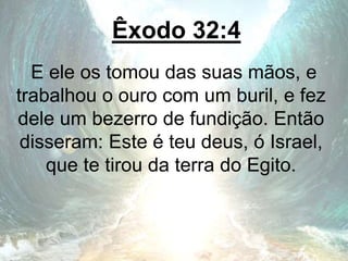 Êxodo 32:4
E ele os tomou das suas mãos, e
trabalhou o ouro com um buril, e fez
dele um bezerro de fundição. Então
disseram: Este é teu deus, ó Israel,
que te tirou da terra do Egito.
 