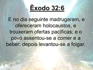 Êxodo 32:6
E no dia seguinte madrugaram, e
ofereceram holocaustos, e
trouxeram ofertas pacíficas; e o
povo assentou-se a comer e a
beber; depois levantou-se a folgar.
 