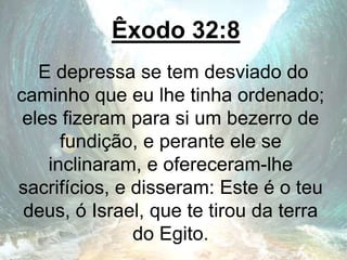 Êxodo 32:8
E depressa se tem desviado do
caminho que eu lhe tinha ordenado;
eles fizeram para si um bezerro de
fundição, e perante ele se
inclinaram, e ofereceram-lhe
sacrifícios, e disseram: Este é o teu
deus, ó Israel, que te tirou da terra
do Egito.
 