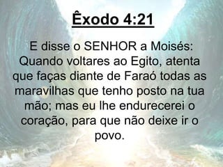 Êxodo 4:21
E disse o SENHOR a Moisés:
Quando voltares ao Egito, atenta
que faças diante de Faraó todas as
maravilhas que tenho posto na tua
mão; mas eu lhe endurecerei o
coração, para que não deixe ir o
povo.
 
