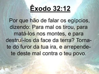 Êxodo 32:12
Por que hão de falar os egípcios,
dizendo: Para mal os tirou, para
matá-los nos montes, e para
destruí-los da face da terra? Torna-
te do furor da tua ira, e arrepende-
te deste mal contra o teu povo.
 