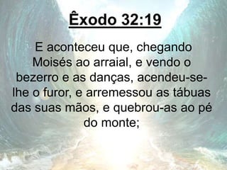 Êxodo 32:19
E aconteceu que, chegando
Moisés ao arraial, e vendo o
bezerro e as danças, acendeu-se-
lhe o furor, e arremessou as tábuas
das suas mãos, e quebrou-as ao pé
do monte;
 