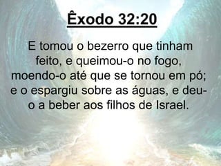 Êxodo 32:20
E tomou o bezerro que tinham
feito, e queimou-o no fogo,
moendo-o até que se tornou em pó;
e o espargiu sobre as águas, e deu-
o a beber aos filhos de Israel.
 