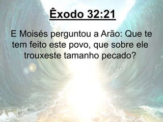 Êxodo 32:21
E Moisés perguntou a Arão: Que te
tem feito este povo, que sobre ele
trouxeste tamanho pecado?
 