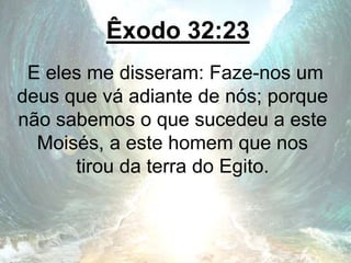 Êxodo 32:23
E eles me disseram: Faze-nos um
deus que vá adiante de nós; porque
não sabemos o que sucedeu a este
Moisés, a este homem que nos
tirou da terra do Egito.
 