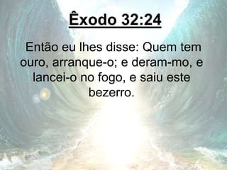 Êxodo 32:24
Então eu lhes disse: Quem tem
ouro, arranque-o; e deram-mo, e
lancei-o no fogo, e saiu este
bezerro.
 