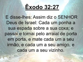 Êxodo 32:27
E disse-lhes: Assim diz o SENHOR
Deus de Israel: Cada um ponha a
sua espada sobre a sua coxa; e
passai e tornai pelo arraial de porta
em porta, e mate cada um a seu
irmão, e cada um a seu amigo, e
cada um a seu vizinho.
 