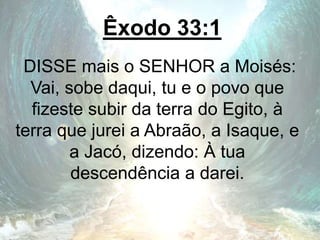 Êxodo 33:1
DISSE mais o SENHOR a Moisés:
Vai, sobe daqui, tu e o povo que
fizeste subir da terra do Egito, à
terra que jurei a Abraão, a Isaque, e
a Jacó, dizendo: À tua
descendência a darei.
 