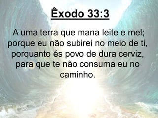 Êxodo 33:3
A uma terra que mana leite e mel;
porque eu não subirei no meio de ti,
porquanto és povo de dura cerviz,
para que te não consuma eu no
caminho.
 