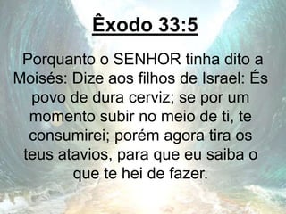 Êxodo 33:5
Porquanto o SENHOR tinha dito a
Moisés: Dize aos filhos de Israel: És
povo de dura cerviz; se por um
momento subir no meio de ti, te
consumirei; porém agora tira os
teus atavios, para que eu saiba o
que te hei de fazer.
 