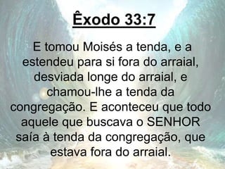 Êxodo 33:7
E tomou Moisés a tenda, e a
estendeu para si fora do arraial,
desviada longe do arraial, e
chamou-lhe a tenda da
congregação. E aconteceu que todo
aquele que buscava o SENHOR
saía à tenda da congregação, que
estava fora do arraial.
 