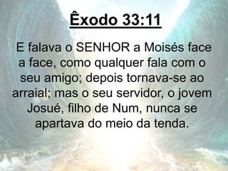 Êxodo 33:11
E falava o SENHOR a Moisés face
a face, como qualquer fala com o
seu amigo; depois tornava-se ao
arraial; mas o seu servidor, o jovem
Josué, filho de Num, nunca se
apartava do meio da tenda.
 