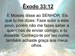 Êxodo 33:12
E Moisés disse ao SENHOR: Eis
que tu me dizes: Faze subir a este
povo, porém não me fazes saber a
quem hás de enviar comigo; e tu
disseste: Conheço-te por teu nome,
também achaste graça aos meus
olhos.
 