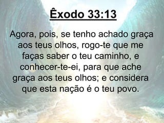 Êxodo 33:13
Agora, pois, se tenho achado graça
aos teus olhos, rogo-te que me
faças saber o teu caminho, e
conhecer-te-ei, para que ache
graça aos teus olhos; e considera
que esta nação é o teu povo.
 