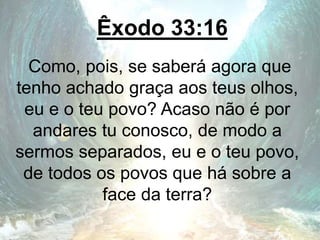 Êxodo 33:16
Como, pois, se saberá agora que
tenho achado graça aos teus olhos,
eu e o teu povo? Acaso não é por
andares tu conosco, de modo a
sermos separados, eu e o teu povo,
de todos os povos que há sobre a
face da terra?
 