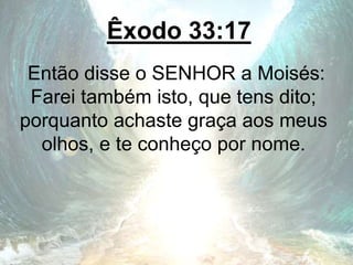 Êxodo 33:17
Então disse o SENHOR a Moisés:
Farei também isto, que tens dito;
porquanto achaste graça aos meus
olhos, e te conheço por nome.
 