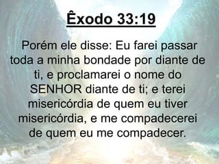 Êxodo 33:19
Porém ele disse: Eu farei passar
toda a minha bondade por diante de
ti, e proclamarei o nome do
SENHOR diante de ti; e terei
misericórdia de quem eu tiver
misericórdia, e me compadecerei
de quem eu me compadecer.
 