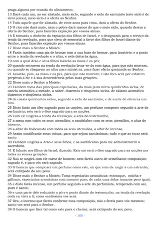 praga alguma por ocasião do alistamento.
13 Dará cada um, ao ser alistado, meio siclo, segundo o siclo do santuário (este siclo é de
vinte jeiras); meio siclo é a oferta ao Senhor.
14 Todo aquele que for alistado, de vinte anos para cima, dará a oferta do Senhor.
15 O rico não dará mais, nem o pobre dará menos do que o meio siclo, quando derem a
oferta do Senhor, para fazerdes expiação por vossas almas.
16 E tomarás o dinheiro da expiação dos filhos de Israel, e o designarás para o serviço da
tenda da revelação, para que sirva de memorial a favor dos filhos de Israel diante do
Senhor, para fazerdes expiação por vossas almas.
17 Disse mais o Senhor a Moisés:
18 Farás também uma pia de bronze com a sua base de bronze, para lavatório; e a porás
entre a tenda da revelação e o altar, e nela deitarás água,
19 com a qual Arão e seus filhos lavarão as mãos e os pés;
20 quando entrarem na tenda da revelação lavar-se-ão com água, para que não morram,
ou quando se chegarem ao altar para ministrar, para fazer oferta queimada ao Senhor.
21 Lavarão, pois, as mãos e os pés, para que não morram; e isto lhes será por estatuto
perpétuo a ele e à sua descendência pelas suas gerações.
22 Disse mais o Senhor a Moisés:
23 Também toma das principais especiarias, da mais pura mirra quinhentos siclos, de
canela aromática a metade, a saber, duzentos e cinqüenta siclos, de cálamo aromático
duzentos e cinqüenta siclos,
24 de cássia quinhentos siclos, segundo o siclo do santuário, e de azeite de oliveiras um
him.
25 Disto farás um óleo sagrado para as unções, um perfume composto segundo a arte do
perfumista; este será o óleo sagrado para as unções.
26 Com ele ungirás a tenda da revelação, a arca do testemunho,
27 a mesa com todos os seus utensílios, o candelabro com os seus utensílios, o altar de
incenso,
28 a altar do holocausto com todos os seus utensílios, o altar de incenso,
29 Assim santificarás estas coisas, para que sejam santíssimas; tudo o que as tocar será
santo.
30 Também ungirás a Arão e seus filhos, e os santificarás para me administrarem o
sacerdócio.
31 E falarás aos filhos de Israel, dizendo: Este me será o óleo sagrado para as unções por
todas as vossas gerações.
32 Não se ungirá com ele carne de homem; nem fareis outro de semelhante composição;
sagrado é, e para vós será sagrado.
33 O homem que compuser um perfume como este, ou que com ele ungir a um estranho,
será extirpado do seu povo.
34 Disse mais o Senhor a Moisés: Toma especiarias aromáticas: estoraque, onicha e
gálbano, especiarias aromáticas com incenso puro; de cada uma delas tomarás peso igual;
35 e disto farás incenso, um perfume segundo a arte do perfumista, temperado com sal,
puro e santo;
36 e uma parte dele reduzirás a pó e o porás diante do testemunho, na tenda da revelação
onde eu virei a ti; coisa santíssima vos será.
37 Ora, o incenso que fareis conforme essa composição, não o fareis para vós mesmos;
santo vos será para o Senhor.
38 O homem que fizer tal como este para o cheirar, será extirpado do seu povo.
- 100 -
 