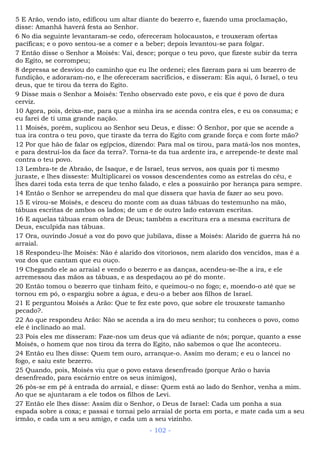 5 E Arão, vendo isto, edificou um altar diante do bezerro e, fazendo uma proclamação,
disse: Amanhã haverá festa ao Senhor.
6 No dia seguinte levantaram-se cedo, ofereceram holocaustos, e trouxeram ofertas
pacíficas; e o povo sentou-se a comer e a beber; depois levantou-se para folgar.
7 Então disse o Senhor a Moisés: Vai, desce; porque o teu povo, que fizeste subir da terra
do Egito, se corrompeu;
8 depressa se desviou do caminho que eu lhe ordenei; eles fizeram para si um bezerro de
fundição, e adoraram-no, e lhe ofereceram sacrifícios, e disseram: Eis aqui, ó Israel, o teu
deus, que te tirou da terra do Egito.
9 Disse mais o Senhor a Moisés: Tenho observado este povo, e eis que é povo de dura
cerviz.
10 Agora, pois, deixa-me, para que a minha ira se acenda contra eles, e eu os consuma; e
eu farei de ti uma grande nação.
11 Moisés, porém, suplicou ao Senhor seu Deus, e disse: Ó Senhor, por que se acende a
tua ira contra o teu povo, que tiraste da terra do Egito com grande força e com forte mão?
12 Por que hão de falar os egípcios, dizendo: Para mal os tirou, para matá-los nos montes,
e para destruí-los da face da terra?. Torna-te da tua ardente ira, e arrepende-te deste mal
contra o teu povo.
13 Lembra-te de Abraão, de Isaque, e de Israel, teus servos, aos quais por ti mesmo
juraste, e lhes disseste: Multiplicarei os vossos descendentes como as estrelas do céu, e
lhes darei toda esta terra de que tenho falado, e eles a possuirão por herança para sempre.
14 Então o Senhor se arrependeu do mal que dissera que havia de fazer ao seu povo.
15 E virou-se Moisés, e desceu do monte com as duas tábuas do testemunho na mão,
tábuas escritas de ambos os lados; de um e de outro lado estavam escritas.
16 E aquelas tábuas eram obra de Deus; também a escritura era a mesma escritura de
Deus, esculpida nas tábuas.
17 Ora, ouvindo Josué a voz do povo que jubilava, disse a Moisés: Alarido de guerra há no
arraial.
18 Respondeu-lhe Moisés: Não é alarido dos vitoriosos, nem alarido dos vencidos, mas é a
voz dos que cantam que eu ouço.
19 Chegando ele ao arraial e vendo o bezerro e as danças, acendeu-se-lhe a ira, e ele
arremessou das mãos as tábuas, e as despedaçou ao pé do monte.
20 Então tomou o bezerro que tinham feito, e queimou-o no fogo; e, moendo-o até que se
tornou em pó, o espargiu sobre a água, e deu-o a beber aos filhos de Israel.
21 E perguntou Moisés a Arão: Que te fez este povo, que sobre ele trouxeste tamanho
pecado?.
22 Ao que respondeu Arão: Não se acenda a ira do meu senhor; tu conheces o povo, como
ele é inclinado ao mal.
23 Pois eles me disseram: Faze-nos um deus que vá adiante de nós; porque, quanto a esse
Moisés, o homem que nos tirou da terra do Egito, não sabemos o que lhe aconteceu.
24 Então eu lhes disse: Quem tem ouro, arranque-o. Assim mo deram; e eu o lancei no
fogo, e saiu este bezerro.
25 Quando, pois, Moisés viu que o povo estava desenfreado (porque Arão o havia
desenfreado, para escárnio entre os seus inimigos),
26 pôs-se em pé à entrada do arraial, e disse: Quem está ao lado do Senhor, venha a mim.
Ao que se ajuntaram a ele todos os filhos de Levi.
27 Então ele lhes disse: Assim diz o Senhor, o Deus de Israel: Cada um ponha a sua
espada sobre a coxa; e passai e tornai pelo arraial de porta em porta, e mate cada um a seu
irmão, e cada um a seu amigo, e cada um a seu vizinho.
- 102 -
 