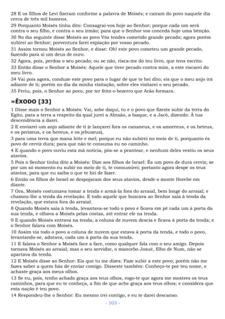 28 E os filhos de Levi fizeram conforme a palavra de Moisés; e caíram do povo naquele dia
cerca de três mil homens.
29 Porquanto Moisés tinha dito: Consagrai-vos hoje ao Senhor; porque cada um será
contra o seu filho, e contra o seu irmão; para que o Senhor vos conceda hoje uma bênção.
30 No dia seguinte disse Moisés ao povo Vós tendes cometido grande pecado; agora porém
subirei ao Senhor; porventura farei expiação por vosso pecado.
31 Assim tornou Moisés ao Senhor, e disse: Oh! este povo cometeu um grande pecado,
fazendo para si um deus de ouro.
32 Agora, pois, perdoa o seu pecado; ou se não, risca-me do teu livro, que tens escrito.
33 Então disse o Senhor a Moisés: Aquele que tiver pecado contra mim, a este riscarei do
meu livro.
34 Vai pois agora, conduze este povo para o lugar de que te hei dito; eis que o meu anjo irá
adiante de ti; porém no dia da minha visitação, sobre eles visitarei o seu pecado.
35 Feriu, pois, o Senhor ao povo, por ter feito o bezerro que Arão formara.
»ÊXODO [33]
1 Disse mais o Senhor a Moisés: Vai, sobe daqui, tu e o povo que fizeste subir da terra do
Egito, para a terra a respeito da qual jurei a Abraão, a Isaque, e a Jacó, dizendo: À tua
descendência a darei.
2 E enviarei um anjo adiante de ti (e lançarei fora os cananeus, e os amorreus, e os heteus,
e os perizeus, e os heveus, e os jebuseus),
3 para uma terra que mana leite e mel; porque eu não subirei no meio de ti, porquanto és
povo de cerviz dura; para que não te consuma eu no caminho.
4 E quando o povo ouviu esta má notícia, pôs-se a prantear, e nenhum deles vestiu os seus
atavios.
5 Pois o Senhor tinha dito a Moisés: Dize aos filhos de Israel: És um povo de dura cerviz; se
por um só momento eu subir no meio de ti, te consumirei; portanto agora despe os teus
atavios, para que eu saiba o que te hei de fazer.
6 Então os filhos de Israel se despojaram dos seus atavios, desde o monte Horebe em
diante.
7 Ora, Moisés costumava tomar a tenda e armá-la fora do arraial, bem longe do arraial; e
chamou-lhe a tenda da revelação. E todo aquele que buscava ao Senhor saía à tenda da
revelação, que estava fora do arraial.
8 Quando Moisés saía à tenda, levantava-se todo o povo e ficava em pé cada um à porta da
sua tenda, e olhava a Moisés pelas costas, até entrar ele na tenda.
9 E quando Moisés entrava na tenda, a coluna de nuvem descia e ficava à porta da tenda; e
o Senhor falava com Moisés.
10 Assim via todo o povo a coluna de nuvem que estava à porta da tenda, e todo o povo,
levantando-se, adorava, cada um à porta da sua tenda.
11 E falava o Senhor a Moisés face a face, como qualquer fala com o seu amigo. Depois
tornava Moisés ao arraial; mas o seu servidor, o mancebo Josué, filho de Num, não se
apartava da tenda.
12 E Moisés disse ao Senhor: Eis que tu me dizes: Faze subir a este povo; porém não me
fazes saber a quem hás de enviar comigo. Disseste também: Conheço-te por teu nome, e
achaste graça aos meus olhos.
13 Se eu, pois, tenho achado graça aos teus olhos, rogo-te que agora me mostres os teus
caminhos, para que eu te conheça, a fim de que ache graça aos teus olhos; e considera que
esta nação é teu povo.
14 Respondeu-lhe o Senhor: Eu mesmo irei contigo, e eu te darei descanso.
- 103 -
 