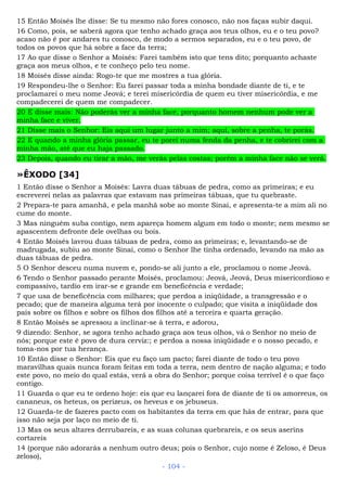 15 Então Moisés lhe disse: Se tu mesmo não fores conosco, não nos faças subir daqui.
16 Como, pois, se saberá agora que tenho achado graça aos teus olhos, eu e o teu povo?
acaso não é por andares tu conosco, de modo a sermos separados, eu e o teu povo, de
todos os povos que há sobre a face da terra;
17 Ao que disse o Senhor a Moisés: Farei também isto que tens dito; porquanto achaste
graça aos meus olhos, e te conheço pelo teu nome.
18 Moisés disse ainda: Rogo-te que me mostres a tua glória.
19 Respondeu-lhe o Senhor: Eu farei passar toda a minha bondade diante de ti, e te
proclamarei o meu nome Jeová; e terei misericórdia de quem eu tiver misericórdia, e me
compadecerei de quem me compadecer.
20 E disse mais: Não poderás ver a minha face, porquanto homem nenhum pode ver a
minha face e viver.
21 Disse mais o Senhor: Eis aqui um lugar junto a mim; aqui, sobre a penha, te porás.
22 E quando a minha glória passar, eu te porei numa fenda da penha, e te cobrirei com a
minha mão, até que eu haja passado.
23 Depois, quando eu tirar a mão, me verás pelas costas; porém a minha face não se verá.
»ÊXODO [34]
1 Então disse o Senhor a Moisés: Lavra duas tábuas de pedra, como as primeiras; e eu
escreverei nelas as palavras que estavam nas primeiras tábuas, que tu quebraste.
2 Prepara-te para amanhã, e pela manhã sobe ao monte Sinai, e apresenta-te a mim ali no
cume do monte.
3 Mas ninguém suba contigo, nem apareça homem algum em todo o monte; nem mesmo se
apascentem defronte dele ovelhas ou bois.
4 Então Moisés lavrou duas tábuas de pedra, como as primeiras; e, levantando-se de
madrugada, subiu ao monte Sinai, como o Senhor lhe tinha ordenado, levando na mão as
duas tábuas de pedra.
5 O Senhor desceu numa nuvem e, pondo-se ali junto a ele, proclamou o nome Jeová.
6 Tendo o Senhor passado perante Moisés, proclamou: Jeová, Jeová, Deus misericordioso e
compassivo, tardio em irar-se e grande em beneficência e verdade;
7 que usa de beneficência com milhares; que perdoa a iniqüidade, a transgressão e o
pecado; que de maneira alguma terá por inocente o culpado; que visita a iniqüidade dos
pais sobre os filhos e sobre os filhos dos filhos até a terceira e quarta geração.
8 Então Moisés se apressou a inclinar-se à terra, e adorou,
9 dizendo: Senhor, se agora tenho achado graça aos teus olhos, vá o Senhor no meio de
nós; porque este é povo de dura cerviz:; e perdoa a nossa iniqüidade e o nosso pecado, e
toma-nos por tua herança.
10 Então disse o Senhor: Eis que eu faço um pacto; farei diante de todo o teu povo
maravilhas quais nunca foram feitas em toda a terra, nem dentro de nação alguma; e todo
este povo, no meio do qual estás, verá a obra do Senhor; porque coisa terrível é o que faço
contigo.
11 Guarda o que eu te ordeno hoje: eis que eu lançarei fora de diante de ti os amorreus, os
cananeus, os heteus, os perizeus, os heveus e os jebuseus.
12 Guarda-te de fazeres pacto com os habitantes da terra em que hás de entrar, para que
isso não seja por laço no meio de ti.
13 Mas os seus altares derrubareis, e as suas colunas quebrareis, e os seus aserins
cortareis
14 (porque não adorarás a nenhum outro deus; pois o Senhor, cujo nome é Zeloso, é Deus
zeloso),
- 104 -
 