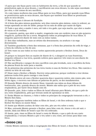 15 para que não faças pacto com os habitantes da terra, a fim de que quando se
prostituírem após os seus deuses, e sacrificarem aos seus deuses, tu não sejas convidado
por eles, e não comas do seu sacrifício;
16 e não tomes mulheres das suas filhas para os teus filhos, para que quando suas filhas
se prostituírem após os seus deuses, não façam que também teus filhos se prostituam
após os seus deuses.
17 Não farás para ti deuses de fundição.
18 A festa dos pães ázimos guardarás; sete dias comerás pães ázimos, como te ordenei, ao
tempo apontado no mês de abibe; porque foi no mês de abibe que saíste do Egito.
19 Tudo o que abre a madre é meu; até todo o teu gado, que seja macho, que abre a madre
de vacas ou de ovelhas;
20 o jumento, porém, que abrir a madre, resgatarás com um cordeiro; mas se não quiseres
resgatá-lo, quebrar-lhe-ás a cerviz. Resgatarás todos os primogênitos de teus filhos. E
ninguém aparecerá diante de mim com as mãos vazias.
21 Seis dias trabalharás, mas ao sétimo dia descansarás; na aradura e na sega
descansarás.
22 Também guardarás a festa das semanas, que é a festa das primícias da ceifa do trigo, e
a festa da colheita no fim do ano.
23 Três vezes no ano todos os teus varões aparecerão perante o Senhor Jeová, Deus do
Israel;
24 porque eu lançarei fora as nações de diante de ti, e alargarei as tuas fronteiras;
ninguém cobiçará a tua terra, quando subires para aparecer três vezes no ano diante do
Senhor teu Deus.
25 Não sacrificarás o sangue do meu sacrifício com pão levedado, nem o sacrifício da festa
da páscoa ficará da noite para a manhã.
26 As primeiras das primícias da tua terra trarás à casa do Senhor teu Deus. Não cozerás o
cabrito no leite de sua mãe.
27 Disse mais o Senhor a Moisés: Escreve estas palavras; porque conforme o teor destas
palavras tenho feito pacto contigo e com Israel.
28 E Moisés esteve ali com o Senhor quarenta dias e quarenta noites; não comeu pão, nem
bebeu água, e escreveu nas tábuas as palavras do pacto, os dez mandamentos.
29 Quando Moisés desceu do monte Sinai, trazendo nas mãos as duas tábuas do
testemunho, sim, quando desceu do monte, Moisés não sabia que a pele do seu rosto
resplandecia, por haver Deus falado com ele.
30 Quando, pois, Arão e todos os filhos de Israel olharam para Moisés, eis que a pele do
seu rosto resplandecia, pelo que tiveram medo de aproximar-se dele.
31 Então Moisés os chamou, e Arão e todos os príncipes da congregação tornaram a ele; e
Moisés lhes falou.
32 Depois chegaram também todos os filhos de Israel, e ele lhes ordenou tudo o que o
Senhor lhe falara no monte Sinai.
33 Assim que Moisés acabou de falar com eles, pôs um véu sobre o rosto.
34 Mas, entrando Moisés perante o Senhor, para falar com ele, tirava o véu até sair; e
saindo, dizia aos filhos de Israel o que lhe era ordenado.
35 Assim, pois, viam os filhos de Israel o rosto de Moisés, e que a pele do seu rosto
resplandecia; e tornava Moisés a pôr o véu sobre o seu rosto, até entrar para falar com
Deus.
»ÊXODO [35]
1 Então Moisés convocou toda a congregação dos filhos de Israel, e disse-lhes: Estas são as
- 105 -
 