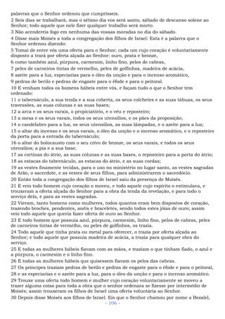 palavras que o Senhor ordenou que cumprísseis.
2 Seis dias se trabalhará, mas o sétimo dia vos será santo, sábado de descanso solene ao
Senhor; todo aquele que nele fizer qualquer trabalho será morto.
3 Não acendereis fogo em nenhuma das vossas moradas no dia do sábado.
4 Disse mais Moisés a toda a congregação dos filhos de Israel: Esta é a palavra que o
Senhor ordenou dizendo:
5 Tomai de entre vós uma oferta para o Senhor; cada um cujo coração é voluntariamente
disposto a trará por oferta alçada ao Senhor: ouro, prata e bronze,
6 como também azul, púrpura, carmesim, linho fino, pelos de cabras,
7 peles de carneiros tintas de vermelho, peles de golfinhos, madeira de acácia,
8 azeite para a luz, especiarias para o óleo da unção e para o incenso aromático,
9 pedras de berilo e pedras de engaste para o éfode e para o peitoral.
10 E venham todos os homens hábeis entre vós, e façam tudo o que o Senhor tem
ordenado:
11 o tabernáculo, a sua tenda e a sua coberta, os seus colchetes e as suas tábuas, os seus
travessões, as suas colunas e as suas bases;
12 a arca e os seus varais, o propiciatório, e o véu e reposteiro;
13 a mesa e os seus varais, todos os seus utensílios, e os pães da proposição;
14 o candelabro para a luz, os seus utensílios, as suas lâmpadas, e o azeite para a luz;
15 o altar do incenso e os seus varais, o óleo da unção e o incenso aromático, e o reposteiro
da porta para a entrada do tabernáculo;
16 o altar do holocausto com o seu crivo de bronze, os seus varais, e todos os seus
utensílios; a pia e a sua base;
17 as cortinas do átrio, as suas colunas e as suas bases, o reposteiro para a porta do átrio;
18 as estacas do tabernáculo, as estacas do átrio, e as suas cordas;
19 as vestes finamente tecidas, para o uso no ministério no lugar santo, as vestes sagradas
de Arão, o sacerdote, e as vestes de seus filhos, para administrarem o sacerdócio.
20 Então toda a congregação dos filhos de Israel saiu da presença de Moisés.
21 E veio todo homem cujo coração o moveu, e todo aquele cujo espírito o estimulava, e
trouxeram a oferta alçada do Senhor para a obra da tenda da revelação, e para todo o
serviço dela, e para as vestes sagradas.
22 Vieram, tanto homens como mulheres, todos quantos eram bem dispostos de coração,
trazendo broches, pendentes, anéis e braceletes, sendo todos estes jóias de ouro; assim
veio todo aquele que queria fazer oferta de ouro ao Senhor.
23 E todo homem que possuía azul, púrpura, carmesim, linho fino, pelos de cabras, peles
de carneiros tintas de vermelho, ou peles de golfinhos, os trazia.
24 Todo aquele que tinha prata ou metal para oferecer, o trazia por oferta alçada ao
Senhor; e todo aquele que possuía madeira de acácia, a trazia para qualquer obra do
serviço.
25 E todas as mulheres hábeis fiavam com as mãos, e traziam o que tinham fiado, o azul e
a púrpura, o carmesim e o linho fino.
26 E todas as mulheres hábeis que quisessem fiavam os pelos das cabras.
27 Os príncipes traziam pedras de berilo e pedras de engaste para o éfode e para o peitoral,
28 e as especiarias e o azeite para a luz, para o óleo da unção e para o incenso aromático.
29 Trouxe uma oferta todo homem e mulher cujo coração voluntariamente se moveu a
trazer alguma coisa para toda a obra que o senhor ordenara se fizesse por intermédio de
Moisés; assim trouxeram os filhos de Israel uma oferta voluntária ao Senhor.
30 Depois disse Moisés aos filhos de Israel: Eis que o Senhor chamou por nome a Bezalel,
- 106 -
 