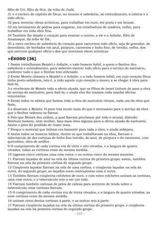filho de Uri, filho de Hur, da tribo de Judá,
31 e o encheu do espírito de Deus, no tocante à sabedoria, ao entendimento, à ciência e a
todo ofício,
32 para inventar obras artísticas, para trabalhar em ouro, em prata e em bronze,
33 em lavramento de pedras para engastar, em entalhadura de madeira, enfim, para
trabalhar em toda obra fina.
34 Também lhe dispôs o coração para ensinar a outros; a ele e a Aoliabe, filho de
Aisamaque, da tribo de Dã,
35 a estes encheu de sabedoria do coração para exercerem todo ofício, seja de gravador, de
desenhista, de bordador em azul, púrpura, carmesim e linho fino, de tecelão, enfim, dos
que exercem qualquer ofício e dos que inventam obras artísticas.
»ÊXODO [36]
1 Assim trabalharam Bezalel e Aoliabe, e todo homem hábil, a quem o Senhor deu
sabedoria e entendimento, para saberem exercer todo ofício para o serviço do santuário,
conforme tudo o que o Senhor tem ordenado.
2 Então Moisés chamou a Bezalel e a Aoliabe, e a todo homem hábil, em cujo coração Deus
tinha posto sabedoria, isto é, a todo aquele cujo coração o moveu a se chegar à obra para
fazê-la;
3 e receberam de Moisés toda a oferta alçada, que os filhos de Israel tinham do para a obra
do serviço do santuário, para fazê-la; e ainda eles lhe traziam cada manhã ofertas
voluntárias.
4 Então todos os sábios que faziam toda a obra do santuário vieram, cada um da obra que
fazia,
5 e disseram a Moisés: O povo traz muito mais do que é necessário para o serviço da obra
que o Senhor ordenou se fizesse.
6 Pelo que Moisés deu ordem, a qual fizeram proclamar por todo o arraial, dizendo:
Nenhum homem, nem mulher, faça mais obra alguma para a oferta alçada do santuário.
Assim o povo foi proibido de trazer mais.
7 Porque o material que tinham era bastante para toda a obra, e ainda sobejava.
8 Assim todos os homens hábeis, dentre os que trabalhavam na obra, fizeram o
tabernáculo de dez cortinas de linho fino torcido, de azul, de púrpura e de carmesim, com
querubins, obra de artífice.
9 O comprimento de cada cortina era de vinte e oito côvados, e a largura de quatro
côvados; todas as cortinas eram da mesma medida.
10 Ligaram cinco cortinas uma com outra; e as outras cinco da mesma maneira.
11 Fizeram laçadas de azul na orla da última cortina do primeiro grupo; assim, também
fizeram na orla da primeira cortina do segundo grupo.
12 Cinqüenta laçadas fizeram na orla de uma cortina, e cinqüenta laçadas na orla da
outra, do segundo grupo; as laçadas eram contrapostas uma à outra.
13 Também fizeram cinqüenta colchetes de ouro, e com estes colchetes uniram as cortinas,
uma com outra; e o tabernáculo veio a ser um todo.
14 Fizeram também cortinas de pelos de cabras para servirem de tenda sobre o
tabernáculo; onze cortinas fizeram.
15 O comprimento de cada cortina era de trinta côvados, e a largura de quatro côvados; as
onze cortinas eram da mesma medida.
16 uniram cinco destas cortinas à parte, e as outras seis à parte.
17 Fizeram cinqüenta laçadas na orla da última cortina do primeiro grupo, e cinqüenta
laçadas na orla da primeira cortina do segundo grupo.
- 107 -
 
