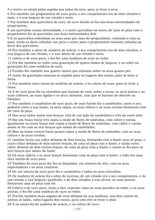 5 e meteu os varais pelas argolas aos lados da arca, para se levar a arca.
6 Fez também um propiciatório de ouro puro; o seu comprimento era de dois côvados e
meio, e a sua largura de um côvado e meio.
7 Fez também dois querubins de ouro; de ouro batido os fez nas duas extremidades do
propiciatório,
8 um querubim numa extremidade, e o outro querubim na outra; de uma só peça com o
propiciatório fez os querubins nas duas extremidades dele.
9 E os querubins estendiam as suas asas por cima do propiciatório, cobrindo-o com as
asas, tendo as faces voltadas um para o outro; para o propiciatório estavam voltadas as
faces dos querubins.
10 Fez também a mesa de madeira de acácia; o seu comprimento era de dois côvados, a
sua largura de um côvado, e a sua altura de um côvado e meio.
11 cobriu-a de ouro puro, e fez-lhe uma moldura de ouro ao redor.
12 Fez-lhe também ao redor uma guarnição de quatro dedos de largura, e ao redor na
guarnição fez uma moldura de ouro.
13 Fundiu-lhe também nos quatro cantos que estavam sobre os seus quatro pés.
14 Junto da guarnição estavam as argolas para os lugares dos varais, para se levar a
mesa.
15 Fez também estes varais de madeira de acácia, e os cobriu de ouro, para se levar a
mesa.
16 E de ouro puro fez os utensílios que haviam de estar sobre a mesa, os seus pratos e as
suas colheres, as suas tigelas e os seus cântaros, com que se haviam de oferecer as
libações.
17 Fez também o candelabro de ouro puro; de ouro batido fez o candelabro, tanto o seu
pedestal como a sua haste; os seus copos, os seus cálices e as suas corolas formavam com
ele uma só peça.
18 Dos seus lados saíam seis braços: três de um lado do candelabro e três do outro lado.
19 Em um braço havia três copos a modo de flores de amêndoa, com cálice e corola;
igualmente no outro braço três copos a modo de flores de amêndoa, com cálice e corola;
assim se fez com os seis braços que saíam do candelabro.
20 Mas na haste central havia quatro copos a modo de flores de amêndoa, com os seus
cálices e as suas corolas;
21 também havia um cálice debaixo de dois braços, formando com a haste uma só peça, e
outro cálice debaixo de dois outros braços, de uma só peça com a haste, e ainda outro
cálice debaixo de dois outros braços, de uma só peça com a haste; e assim se fez para os
seis braços que saíam da haste.
22 Os seus cálices e os seus braços formavam uma só peça com a haste; o todo era uma
obra batida de ouro puro.
23 Também de ouro puro lhe fez as lâmpadas, em número de sete, com os seus
espevitadores e os seus cinzeiros.
24 De um talento de ouro puro fez o candelabro e todos os seus utensílios.
25 De madeira de acácia fez o altar do incenso; de um côvado era o seu comprimento, e de
um côvado a sua largura, quadrado, e de dois côvados a sua altura; as suas pontas
formavam uma só peça com ele.
26 Cobriu-o de ouro puro, tanto a face superior como as suas paredes ao redor, e as suas
pontas, e fez-lhe uma moldura de ouro ao redor.
27 Fez-lhe também duas argolas de ouro debaixo da sua moldura, nos dois cantos de
ambos os lados, como lugares dos varais, para com eles se levar o altar.
28 E os varais fez de madeira de acácia, e os cobriu de ouro.
- 109 -
 