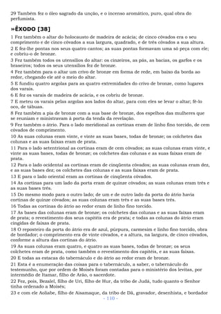 29 Também fez o óleo sagrado da unção, e o incenso aromático, puro, qual obra do
perfumista.
»ÊXODO [38]
1 Fez também o altar do holocausto de madeira de acácia; de cinco côvados era o seu
comprimento e de cinco côvados a sua largura, quadrado, e de três côvados a sua altura.
2 E fez-lhe pontas nos seus quatro cantos; as suas pontas formavam uma só peça com ele;
e cobriu-o de bronze.
3 Fez também todos os utensílios do altar: os cinzeiros, as pás, as bacias, os garfos e os
braseiros; todos os seus utensílios fez de bronze.
4 Fez também para o altar um crivo de bronze em forma de rede, em baixo da borda ao
redor, chegando ele até o meio do altar.
5 E fundiu quatro argolas para as quatro extremidades do crivo de bronze, como lugares
dos varais.
6 E fez os varais de madeira de acácia, e os cobriu de bronze.
7 E meteu os varais pelas argolas aos lados do altar, para com eles se levar o altar; fê-lo
oco, de tábuas.
8 Fez também a pia de bronze com a sua base de bronze, dos espelhos das mulheres que
se reuniam e ministravam à porta da tenda da revelação.
9 Fez também o átrio. Para o lado meridional as cortinas eram de linho fino torcido, de cem
côvados de comprimento.
10 As suas colunas eram vinte, e vinte as suas bases, todas de bronze; os colchetes das
colunas e as suas faixas eram de prata.
11 Para o lado setentrional as cortinas eram de cem côvados; as suas colunas eram vinte, e
vinte as suas bases, todas de bronze; os colchetes das colunas e as suas faixas eram de
prata.
12 Para o lado ocidental as cortinas eram de cinqüenta côvados; as suas colunas eram dez,
e as suas bases dez; os colchetes das colunas e as suas faixas eram de prata.
13 E para o lado oriental eram as cortinas de cinqüenta côvados.
14 As cortinas para um lado da porta eram de quinze côvados; as suas colunas eram três e
as suas bases três.
15 Do mesmo modo para o outro lado; de um e de outro lado da porta do átrio havia
cortinas de quinze côvados; as suas colunas eram três e as suas bases três.
16 Todas as cortinas do átrio ao redor eram de linho fino torcido.
17 As bases das colunas eram de bronze; os colchetes das colunas e as suas faixas eram
de prata; o revestimento dos seus capitéis era de prata; e todas as colunas do átrio eram
cingidas de faixas de prata.
18 O reposteiro da porta do átrio era de azul, púrpura, carmesim e linho fino torcido, obra
de bordador; o comprimento era de vinte côvados, e a altura, na largura, de cinco côvados,
conforme a altura das cortinas do átrio.
19 As suas colunas eram quatro, e quatro as suas bases, todas de bronze; os seus
colchetes eram de prata, como também o revestimento dos capitéis, e as suas faixas.
20 E todas as estacas do tabernáculo e do átrio ao redor eram de bronze.
21 Esta é a enumeração das coisas para o tabernáculo, a saber, o tabernáculo do
testemunho, que por ordem de Moisés foram contadas para o ministério dos levitas, por
intermédio de Itamar, filho de Arão, o sacerdote.
22 Fez, pois, Bezalel, filho de Uri, filho de Hur, da tribo de Judá, tudo quanto o Senhor
tinha ordenado a Moisés;
23 e com ele Aoliabe, filho de Aisamaque, da tribo de Dã, gravador, desenhista, e bordador
- 110 -
 