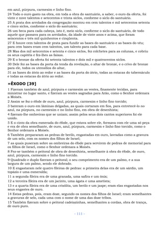 em azul, púrpura, carmesim e linho fino.
24 Todo o ouro gasto na obra, em toda a obra do santuário, a saber, o ouro da oferta, foi
vinte e nove talentos e setecentos e trinta siclos, conforme o siclo do santuário.
25 A prata dos arrolados da congregação montou em cem talentos e mil setecentos setenta
e cinco siclos, conforme o siclo do santuário;
26 um beca para cada cabeça, isto é, meio siclo, conforme o siclo do santuário, de todo
aquele que passava para os arrolados, da idade de vinte anos e acima, que foram
seiscentos e três mil quinhentos e cinqüenta.
27 E houve cem talentos de prata para fundir as bases do santuário e as bases do véu;
para cem bases eram cem talentos, um talento para cada base.
28 Mas dos mil setecentos e setenta e cinco siclos, fez colchetes para as colunas, e cobriu
os seus capitéis e fez-lhes as faixas.
29 E o bronze da oferta foi setenta talentos e dois mil e quatrocentos siclos.
30 Dele fez as bases da porta da tenda da revelação, o altar de bronze, e o crivo de bronze
para ele, todos os utensílios do altar,
31 as bases do átrio ao redor e as bases da porta do átrio, todas as estacas do tabernáculo
e todas as estacas do átrio ao redor.
»ÊXODO [39]
1 Fizeram também de azul, púrpura e carmesim as vestes, finamente tecidas, para
ministrar no lugar santo, e fizeram as vestes sagradas para Arão, como o Senhor ordenara
a Moisés.
2 Assim se fez o éfode de ouro, azul, púrpura, carmesim e linho fino torcido;
3 bateram o ouro em lâminas delgadas, as quais cortaram em fios, para entretecê-lo no
azul, na púrpura, no carmesim e no linho fino, em obra de desenhista;
4 fizeram-lhe ombreiras que se uniam; assim pelos seus dois cantos superiores foi ele
unido.
5 E o cinto da obra esmerada do éfode, que estava sobre ele, formava com ele uma só peça
e era de obra semelhante, de ouro, azul, púrpura, carmesim e linho fino torcido, como o
Senhor ordenara a Moisés.
6 Também prepararam as pedras de berilo, engastadas em ouro, lavradas como a gravura
de um selo, com os nomes dos filhos de Israel;
7 as quais puseram sobre as ombreiras do éfode para servirem de pedras de memorial para
os filhos de Israel, como o Senhor ordenara a Moisés.
8 Fez-se também o peitoral de obra de desenhista, semelhante à obra do éfode, de ouro,
azul, púrpura, carmesim e linho fino torcido.
9 Quadrado e duplo fizeram o peitoral; o seu comprimento era de um palmo, e a sua
largura de um palmo, sendo ele dobrado.
10 E engastaram nele quatro fileiras de pedras: a primeira delas era de um sárdio, um
topázio e uma esmeralda;
11 a segunda fileira era de uma granada, uma safira e um ônix;
12 a terceira fileira era de um jacinto, uma ágata e uma ametista;
13 e a quarta fileira era de uma crisólita, um berilo e um jaspe; eram elas engastadas nos
seus engastes de ouro.
14 Estas pedras, pois, eram doze, segundo os nomes dos filhos de Israel; eram semelhantes
a gravuras de selo, cada uma com o nome de uma das doze tribos.
15 Também fizeram sobre o peitoral cadeiazinhas, semelhantes a cordas, obra de trança,
de ouro puro.
- 111 -
 