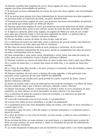 16 Fizeram também dois engastes de ouro e duas argolas de ouro, e fixaram as duas
argolas nas duas extremidades do peitoral.
17 E meteram as duas cadeiazinhas de trança de ouro nas duas argolas, nas extremidades
do peitoral.
18 E as outras duas pontas das duas cadeiazinhas de trança meteram nos dois engastes, e
as puseram sobre as ombreiras do éfode, na parte dianteira dele.
19 Fizeram outras duas argolas de ouro, que puseram nas duas extremidades do peitoral,
na sua borda que estava junto ao éfode por dentro.
20 Fizeram mais duas argolas de ouro, que puseram nas duas ombreiras do éfode, debaixo,
na parte dianteira dele, junto à sua costura, acima do cinto de obra esmerada do éfode.
21 E ligaram o peitoral, pelas suas argolas, às argolas do éfode por meio de um cordão
azul, para que estivesse sobre o cinto de obra esmerada do éfode, e o peitoral não se
separasse do éfode, como o Senhor ordenara a Moisés.
22 Fez-se também o manto do éfode de obra tecida, todo de azul,
23 e a abertura do manto no meio dele, como a abertura de cota de malha; esta abertura
tinha um debrum em volta, para que não se rompesse.
24 Nas abas do manto fizeram romãs de azul, púrpura e carmesim, de fio torcido.
25 Fizeram também campainhas de ouro puro, pondo as campainhas nas abas do manto
ao redor, entremeadas com as romãs;
26 uma campainha e uma romã, outra campainha e outra romã, nas abas do manto ao
redor, para uso no ministério, como o Senhor ordenara a Moisés.
27 Fizeram também as túnicas de linho fino, de obra tecida, para Arão e para seus filhos,
28 e a mitra de linho fino, e o ornato das tiaras de linho fino, e os calções de linho fino
torcido,
29 e o cinto de linho fino torcido, e de azul, púrpura e carmesim, obra de bordador, como o
Senhor ordenara a Moisés.
30 Fizeram também, de ouro puro, a lâmina da coroa sagrada, e nela gravaram uma
inscrição como a gravura de um selo: SANTO AO SENHOR.
31 E a ela ataram um cordão azul, para prendê-la à parte superior da mitra, como o
Senhor ordenara a Moisés.
32 Assim se acabou toda a obra do tabernáculo da tenda da revelação; e os filhos de Israel
fizeram conforme tudo o que o Senhor ordenara a Moisés; assim o fizeram.
33 Depois trouxeram a Moisés o tabernáculo, a tenda e todos os seus utensílios, os seus
colchetes, as suas tábuas, os seus travessões, as suas colunas e as suas bases;
34 e a cobertura de peles de carneiros tintas de vermelho, e a cobertura de peles de
golfinhos, e o véu do reposteiro;
35 a arca do testemunho com os seus varais, e o propiciatório;
36 a mesa com todos os seus utensílios, e os pães da proposição;
37 o candelabro puro com suas lâmpadas todas em ordem, com todos os seus utensílios, e
o azeite para a luz;
38 também o altar de ouro, o óleo da unção e o incenso aromático, e o reposteiro para a
porta da tenda;
39 o altar de bronze e o seu crivo de bronze, os seus varais, e todos os seus utensílios; a
pia e a sua base;
40 as cortinas do átrio, as suas colunas e as suas bases, e o reposteiro para a porta do
átrio, as suas cordas e as suas estacas, e todos os utensílios do serviço do tabernáculo,
para a tenda da revelação;
41 as vestes finamente tecidas para uso no ministério no lugar santo, e as vestes sagradas
- 112 -
 